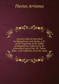 Ancient India As Described by Megasthenes and Arrian, a Tr. of the Fragments of the Indika of Megasthenes Collected by Dr. Schwanbeck and of the 1St . Notes. Repr., with Additions, from the 'india
