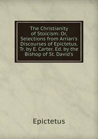 The Christianity of Stoicism: Or, Selections from Arrian's Discourses of Epictetus. Tr. by E. Carter. Ed. by the Bishop of St. David's