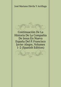 Continuacion De La Historia De La Compania De Jesus En Nueva Espana Del P. Francisco Javier Alegre, Volumes 1-2 (Spanish Edition)
