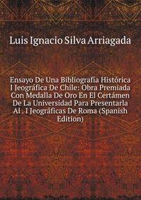 Ensayo De Una Bibliografia Historica I Jeografica De Chile: Obra Premiada Con Medalla De Oro En El Certamen De La Universidad Para Presentarla Al . I Jeograficas De Roma (Spanish Edition)