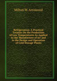 Refrigeration: A Practical Treatise On the Production of Low Temperatures As Applied to the Manufacture of Ice and to the Design and Operation of Cold Storage Plants