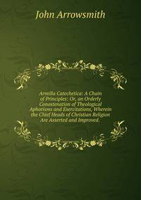Armilla Catechetica: A Chain of Principles: Or, an Orderly Conostenation of Theological Aphorisms and Exercitations, Wherein the Chief Heads of Christian Religion Are Asserted and Improved. .