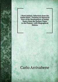 I Poeti Italiani: Selections from the Italian Poets : Forming an Historical View of the Development of Italian Poetry from the Earliest Times to the Present ; with Biographical Notices
