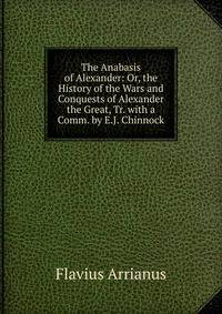 The Anabasis of Alexander: Or, the History of the Wars and Conquests of Alexander the Great, Tr. with a Comm. by E.J. Chinnock