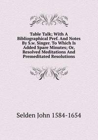 Table Talk; With A Bibliographical Pref. And Notes By S.w. Singer. To Which Is Added Spare Minutes; Or, Resolved Meditations And Premeditated Resolutions