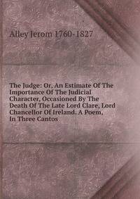 The Judge: Or, An Estimate Of The Importance Of The Judicial Character, Occasioned By The Death Of The Late Lord Clare, Lord Chancellor Of Ireland. A Poem, In Three Cantos