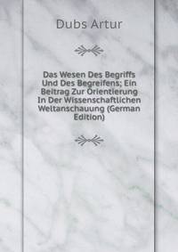 Das Wesen Des Begriffs Und Des Begreifens; Ein Beitrag Zur Orientierung In Der Wissenschaftlichen Weltanschauung (German Edition)