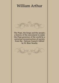 The Pope, the kings and the people; a history of the movement to make the Pope governor of the world by a universal reconstruction of society from the . Vatican Council. Edited by W. Blair Neatby