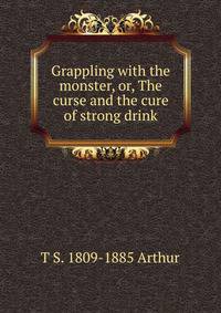 Grappling with the monster, or, The curse and the cure of strong drink