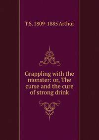 Grappling with the monster: or, The curse and the cure of strong drink