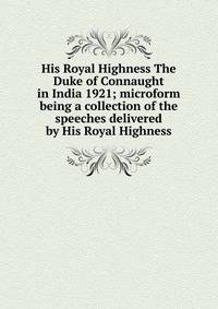 His Royal Highness The Duke of Connaught in India 1921; microform being a collection of the speeches delivered by His Royal Highness