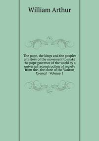 The pope, the kings and the people: a history of the movement to make the pope governor of the world by a universal reconstruction of society from the . the close of the Vatican Council Volume 1