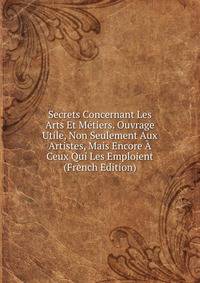 Secrets Concernant Les Arts Et Metiers. Ouvrage Utile, Non Seulement Aux Artistes, Mais Encore A Ceux Qui Les Emploient (French Edition)