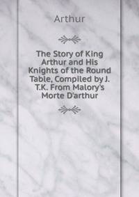 The Story of King Arthur and His Knights of the Round Table, Compiled by J.T.K. From Malory's Morte D'arthur.