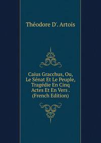 Caius Gracchus, Ou, Le Senat Et Le Peuple, Tragedie En Cinq Actes Et En Vers . (French Edition)