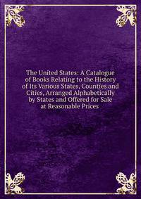 The United States: A Catalogue of Books Relating to the History of Its Various States, Counties and Cities, Arranged Alphabetically by States and Offered for Sale at Reasonable Prices .