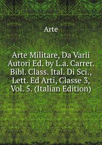 Arte Militare, Da Varii Autori Ed. by L.a. Carrer. Bibl. Class. Ital. Di Sci., Lett. Ed Arti, Classe 3, Vol. 5. (Italian Edition)