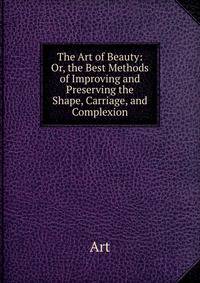 The Art of Beauty: Or, the Best Methods of Improving and Preserving the Shape, Carriage, and Complexion