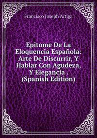 Epitome De La Eloquencia Espanola: Arte De Discurrir, Y Hablar Con Agudeza, Y Elegancia . (Spanish Edition)