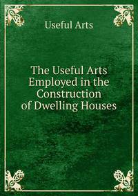 The Useful Arts Employed in the Construction of Dwelling Houses
