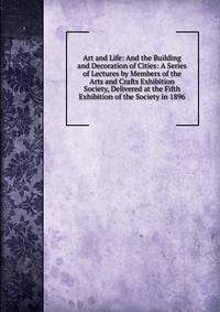 Art and Life: And the Building and Decoration of Cities: A Series of Lectures by Members of the Arts and Crafts Exhibition Society, Delivered at the Fifth Exhibition of the Society in 1896