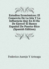 Estudios Economicos: El Comercio De La Isla Y La Influencia Que En El Ha De Ejercer El Banco Espanol De Puerto-Rico (Spanish Edition)
