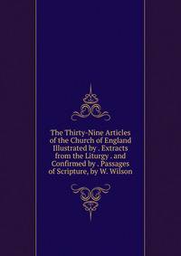 The Thirty-Nine Articles of the Church of England Illustrated by . Extracts from the Liturgy . and Confirmed by . Passages of Scripture, by W. Wilson