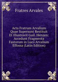 Acta Fratrum Arvalium Quae Supersunt Restituit Et Illustravit Guil. Henzen: Accedunt Fragmenta Fastorum in Luco Arvalium Effossa (Latin Edition)