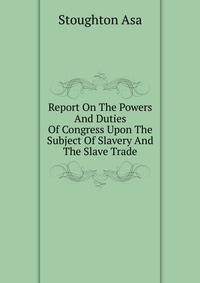 Report On The Powers And Duties Of Congress Upon The Subject Of Slavery And The Slave Trade