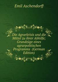 Die Agrarkrisis und die Mittel zu ihrer Abhilfe; Grundzuge eines agrarpolitischen Programms (German Edition)