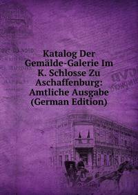 Katalog Der Gemalde-Galerie Im K. Schlosse Zu Aschaffenburg: Amtliche Ausgabe (German Edition)