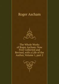 The Whole Works of Roger Ascham: Now First Collected and Revised, with a Life of the Author, Volume 1, part 2