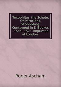 Toxophilus, the Schole, Or Partitions, of Shooting: Contayned in II Bookes . 1544 . 1571 Imprinted at London .