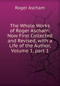 The Whole Works of Roger Ascham: Now First Collected and Revised, with a Life of the Author, Volume 1, part 1