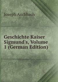 Geschichte Kaiser Sigmund's, Volume 1 (German Edition)