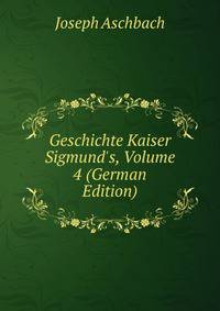 Geschichte Kaiser Sigmund's, Volume 4 (German Edition)