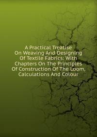 A Practical Treatise On Weaving And Designing Of Textile Fabrics: With Chapters On The Principles Of Construction Of The Loom, Calculations And Colour