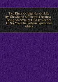Two Kings Of Uganda: Or, Life By The Shores Of Victoria Nyanza : Being An Account Of A Residence Of Six Years In Eastern Equatorial Africa
