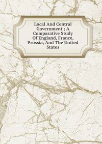 Local And Central Government ; A Comparative Study Of England, France, Prussia, And The United States