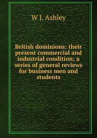 British dominions: their present commercial and industrial condition; a series of general reviews for business men and students