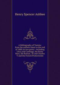 A bibliography of Tunisia: from the earliest times to the end of 1888 (in two parts) : including Utica and Carthage, the Punic Wars, the Roman . IX and Charles V and the French Protectorate