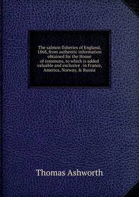 The salmon fisheries of England, 1868, from authentic information obtained for the House of commons, to which is added valuable and exclusive . in France, America, Norway, &amp; Russia