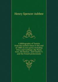 A bibliography of Tunisia from the earliest times to the end of 1888 (in two parts) including Utica and Carthage, the Punic wars, the Roman . and Charles V. and the French protectorate