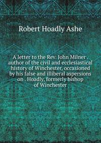 A letter to the Rev. John Milner . author of the civil and ecclesiastical history of Winchester, occasioned by his false and illiberal aspersions on . Hoadly, formerly bishop of Winchester