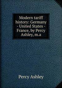 Modern tariff history: Germany - United States - France, by Percy Ashley, m.a