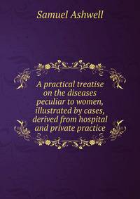 A practical treatise on the diseases peculiar to women, illustrated by cases, derived from hospital and private practice
