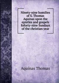 Ninety-nine homilies of S. Thomas Aquinas upon the epistles and gospels foforty-nine Sundays of the christian year