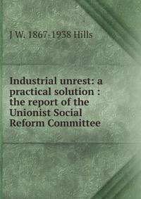 Industrial unrest: a practical solution : the report of the Unionist Social Reform Committee