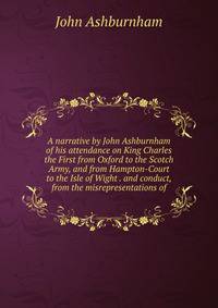 A narrative by John Ashburnham of his attendance on King Charles the First from Oxford to the Scotch Army, and from Hampton-Court to the Isle of Wight . and conduct, from the misrepresentations of