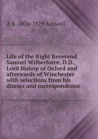 Life of the Right Reverend Samuel Wilberforce, D.D., Lord Bishop of Oxford and afterwards of Winchester with selections from his diaries and correspondence